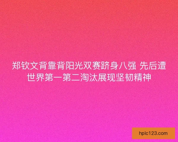 郑钦文背靠背阳光双赛跻身八强 先后遭世界第一第二淘汰展现坚韧精神
