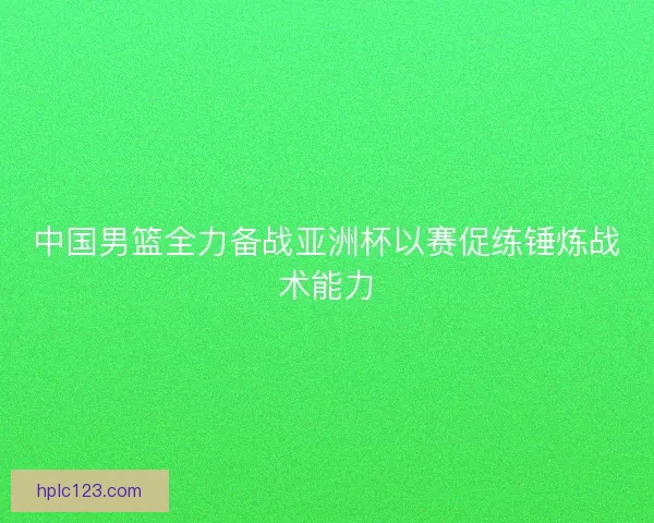 中国男篮全力备战亚洲杯以赛促练锤炼战术能力