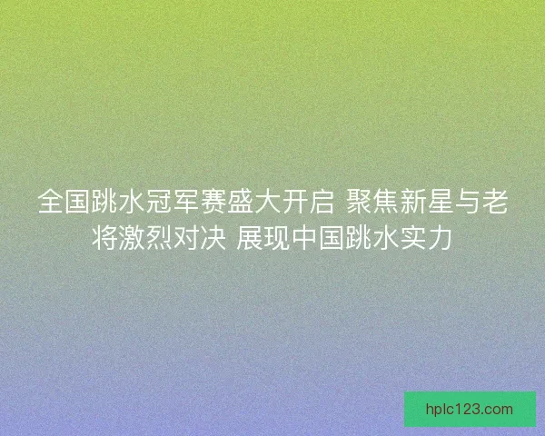 全国跳水冠军赛盛大开启 聚焦新星与老将激烈对决 展现中国跳水实力