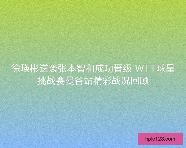 徐瑛彬逆袭张本智和成功晋级 WTT球星挑战赛曼谷站精彩战况回顾