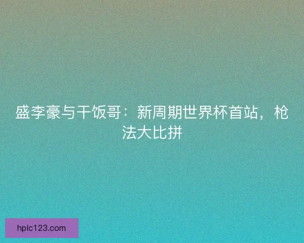 盛李豪与干饭哥：新周期世界杯首站，枪法大比拼